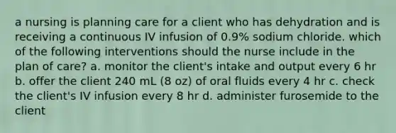 a nursing is planning care for a client who has dehydration and is receiving a continuous IV infusion of 0.9% sodium chloride. which of the following interventions should the nurse include in the plan of care? a. monitor the client's intake and output every 6 hr b. offer the client 240 mL (8 oz) of oral fluids every 4 hr c. check the client's IV infusion every 8 hr d. administer furosemide to the client