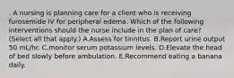 . A nursing is planning care for a client who is receiving furosemide IV for peripheral edema. Which of the following interventions should the nurse include in the plan of care? (Select all that apply.) A.Assess for tinnitus. B.Report urine output 50 mL/hr. C.monitor serum potassium levels. D.Elevate the head of bed slowly before ambulation. E.Recommend eating a banana daily.