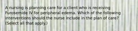 A nursing is planning care for a client who is receiving Furosemide IV for peripheral edema. Which of the following interventions should the nurse include in the plan of care? (Select all that apply.)