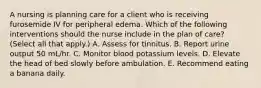 A nursing is planning care for a client who is receiving furosemide IV for peripheral edema. Which of the following interventions should the nurse include in the plan of care? (Select all that apply.) A. Assess for tinnitus. B. Report urine output 50 mL/hr. C. Monitor blood potassium levels. D. Elevate the head of bed slowly before ambulation. E. Recommend eating a banana daily.