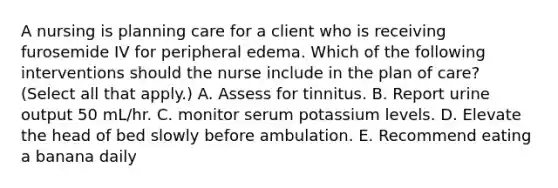 A nursing is planning care for a client who is receiving furosemide IV for peripheral edema. Which of the following interventions should the nurse include in the plan of care? (Select all that apply.) A. Assess for tinnitus. B. Report urine output 50 mL/hr. C. monitor serum potassium levels. D. Elevate the head of bed slowly before ambulation. E. Recommend eating a banana daily