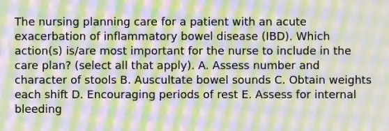 The nursing planning care for a patient with an acute exacerbation of inflammatory bowel disease (IBD). Which action(s) is/are most important for the nurse to include in the care plan? (select all that apply). A. Assess number and character of stools B. Auscultate bowel sounds C. Obtain weights each shift D. Encouraging periods of rest E. Assess for internal bleeding