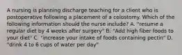 A nursing is planning discharge teaching for a client who is postoperative following a placement of a colostomy. Which of the following information should the nurse include? A. "resume a regular diet by 4 weeks after surgery" B. "Add high fiber foods to your diet" C. "increase your intake of foods containing pectin" D. "drink 4 to 6 cups of water per day"