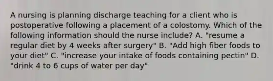 A nursing is planning discharge teaching for a client who is postoperative following a placement of a colostomy. Which of the following information should the nurse include? A. "resume a regular diet by 4 weeks after surgery" B. "Add high fiber foods to your diet" C. "increase your intake of foods containing pectin" D. "drink 4 to 6 cups of water per day"