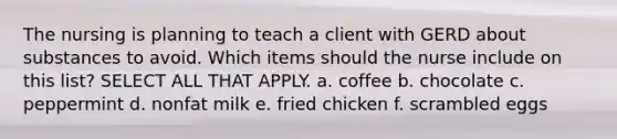 The nursing is planning to teach a client with GERD about substances to avoid. Which items should the nurse include on this list? SELECT ALL THAT APPLY. a. coffee b. chocolate c. peppermint d. nonfat milk e. fried chicken f. scrambled eggs