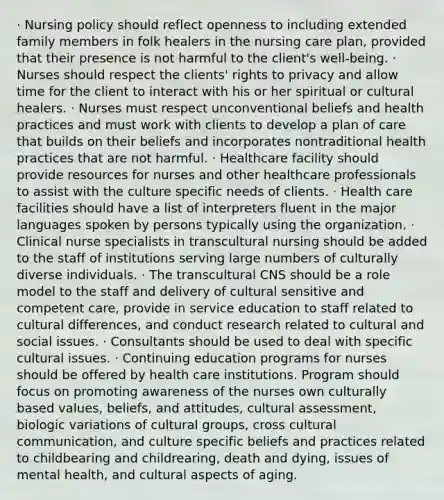 · Nursing policy should reflect openness to including extended family members in folk healers in the nursing care plan, provided that their presence is not harmful to the client's well-being. · Nurses should respect the clients' rights to privacy and allow time for the client to interact with his or her spiritual or cultural healers. · Nurses must respect unconventional beliefs and health practices and must work with clients to develop a plan of care that builds on their beliefs and incorporates nontraditional health practices that are not harmful. · Healthcare facility should provide resources for nurses and other healthcare professionals to assist with the culture specific needs of clients. · Health care facilities should have a list of interpreters fluent in the major languages spoken by persons typically using the organization. · Clinical nurse specialists in transcultural nursing should be added to the staff of institutions serving large numbers of culturally diverse individuals. · The transcultural CNS should be a role model to the staff and delivery of cultural sensitive and competent care, provide in service education to staff related to cultural differences, and conduct research related to cultural and social issues. · Consultants should be used to deal with specific cultural issues. · Continuing education programs for nurses should be offered by health care institutions. Program should focus on promoting awareness of the nurses own culturally based values, beliefs, and attitudes, cultural assessment, biologic variations of cultural groups, cross cultural communication, and culture specific beliefs and practices related to childbearing and childrearing, death and dying, issues of mental health, and cultural aspects of aging.