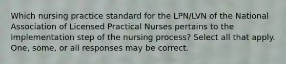 Which nursing practice standard for the LPN/LVN of the National Association of Licensed Practical Nurses pertains to the implementation step of the nursing process? Select all that apply. One, some, or all responses may be correct.