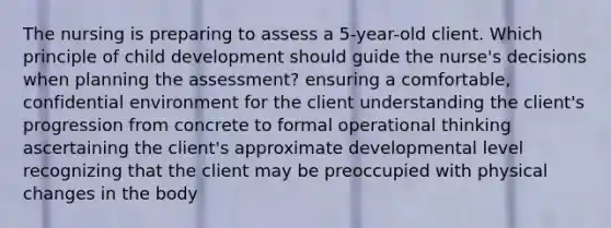 The nursing is preparing to assess a 5-year-old client. Which principle of child development should guide the nurse's decisions when planning the assessment? ensuring a comfortable, confidential environment for the client understanding the client's progression from concrete to formal operational thinking ascertaining the client's approximate developmental level recognizing that the client may be preoccupied with physical changes in the body