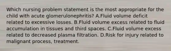 Which nursing problem statement is the most appropriate for the child with acute glomerulonephritis? A.Fluid volume deficit related to excessive losses. B.Fluid volume excess related to fluid accumulation in tissues and third spaces. C.Fluid volume excess related to decreased plasma filtration. D.Risk for injury related to malignant process, treatment.