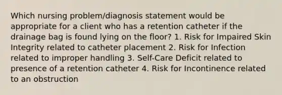 Which nursing problem/diagnosis statement would be appropriate for a client who has a retention catheter if the drainage bag is found lying on the floor? 1. Risk for Impaired Skin Integrity related to catheter placement 2. Risk for Infection related to improper handling 3. Self-Care Deficit related to presence of a retention catheter 4. Risk for Incontinence related to an obstruction