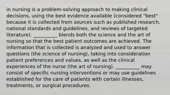 in nursing is a problem-solving approach to making clinical decisions, using the best evidence available (considered "best" because it is collected from sources such as published research, national standards and guidelines, and reviews of targeted literature). __________ blends both the science and the art of nursing so that the best patient outcomes are achieved. The information that is collected is analyzed and used to answer questions (the science of nursing), taking into consideration patient preferences and values, as well as the clinical experiences of the nurse (the art of nursing). __________ may consist of specific nursing interventions or may use guidelines established for the care of patients with certain illnesses, treatments, or surgical procedures.