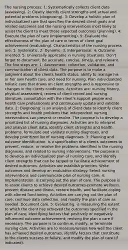 The nursing process: 1: Systematically collects client data (assessing). 2: Clearly identify client strengths and actual and potential problems (diagnosing). 3: Develop a holistic plan of individualized care that specifies the desired client goals and related outcomes and the nursing interventions most likely to assist the client to meet those expected outcomes (planning). 4: Execute the plan of care (implementing). 5: Evaluate the effectiveness of the plan of care in terms of client goal achievement (evaluating). Characteristics of the nursing process are: 1: Systematic. 2: Dynamic. 3: Interpersonal. 4: Outcome oriented. 5: Universally applicable in nursing situations. Don't forget to document. Be accurate, concise, timely, and relevant. The five steps are: 1: Assessment: collection, validation, and communication of client data. The purpose is to make a judgment about the clients health status, ability to manage his or her own health care, and need for nursing. Plan individualized holistic care that draws on client strengths and is responsive to changes in the clients conditions. Activities are: nursing history, physical assessment, review of client record and nursing literature, consultation with the client's support people and health care professionals and continuously update and validate data. 2: Diagnosing: is an analysis of client data to identify client strengths and health problems that independent nursing interventions can prevent or resolve. The purpose is to develop a prioritized list of nursing diagnoses. Activities are to interpret and analyze client data, identify client strengths and health problems, formulate and validate nursing diagnoses, and develop prioritized list of nursing diagnoses. 3: Planning and outcome identification: is a specification of a clients outcomes to prevent, reduce, or resolve the problems identified in the nursing diagnoses, and related to nursing interventions. The purpose is to develop an individualized plan of nursing care, and identify client strengths that can be tapped to facilitate achievement of desired outcomes. Activities are establish priorities. Write outcomes and develop an evaluative strategy. Select nursing interventions and communicate plan of nursing care. 4: Implementation: is carrying out the plan of care. The purpose is to assist clients to achieve desired outcomes-promote wellness, prevent disease and illness, restore health, and facilitate coping with altered functioning. Activities are carrying out the plan of care, continue data collection, and modify the plan of care as needed. Document care. 5: Evaluating: is measuring the extent to which the client has achieved the outcomes specified in the plan of care; identifying factors that positively or negatively influenced outcome achievement; revising the plan o care if necessary. The purpose is to continue, modify, or terminate nursing care. Activities are to measure/assess how well the client has achieved desired outcomes, identify factors that contribute to the clients success or failure, and modify the plan of care (if indicated).