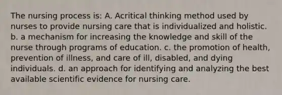 The nursing process is: A. Acritical thinking method used by nurses to provide nursing care that is individualized and holistic. b. a mechanism for increasing the knowledge and skill of the nurse through programs of education. c. the promotion of health, prevention of illness, and care of ill, disabled, and dying individuals. d. an approach for identifying and analyzing the best available scientific evidence for nursing care.