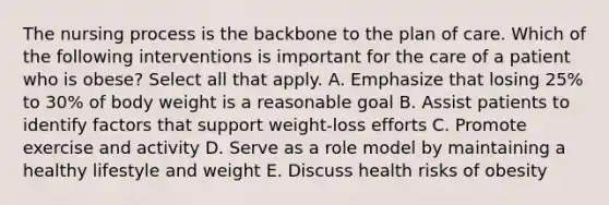 The nursing process is the backbone to the plan of care. Which of the following interventions is important for the care of a patient who is obese? Select all that apply. A. Emphasize that losing 25% to 30% of body weight is a reasonable goal B. Assist patients to identify factors that support weight-loss efforts C. Promote exercise and activity D. Serve as a role model by maintaining a healthy lifestyle and weight E. Discuss health risks of obesity