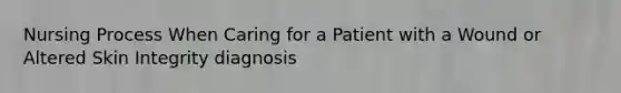 Nursing Process When Caring for a Patient with a Wound or Altered Skin Integrity diagnosis