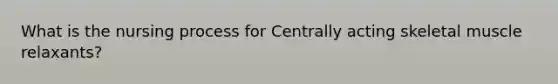 What is the nursing process for Centrally acting skeletal muscle relaxants?