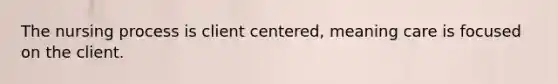 The nursing process is client centered, meaning care is focused on the client.
