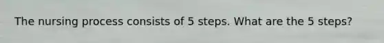 The nursing process consists of 5 steps. What are the 5 steps?