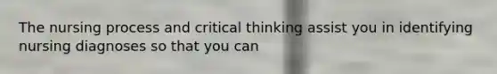 The nursing process and critical thinking assist you in identifying nursing diagnoses so that you can