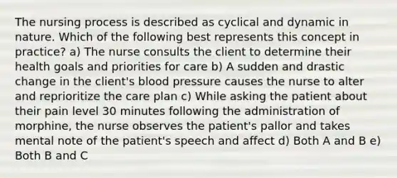 The nursing process is described as cyclical and dynamic in nature. Which of the following best represents this concept in practice? a) The nurse consults the client to determine their health goals and priorities for care b) A sudden and drastic change in the client's blood pressure causes the nurse to alter and reprioritize the care plan c) While asking the patient about their pain level 30 minutes following the administration of morphine, the nurse observes the patient's pallor and takes mental note of the patient's speech and affect d) Both A and B e) Both B and C