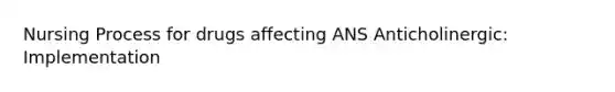 Nursing Process for drugs affecting ANS Anticholinergic: Implementation