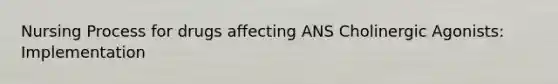 Nursing Process for drugs affecting ANS Cholinergic Agonists: Implementation