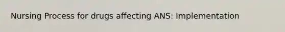 Nursing Process for drugs affecting ANS: Implementation