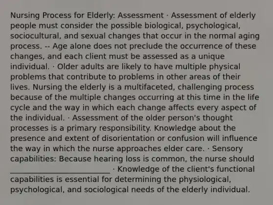 Nursing Process for Elderly: Assessment · Assessment of elderly people must consider the possible biological, psychological, sociocultural, and sexual changes that occur in the normal aging process. -- Age alone does not preclude the occurrence of these changes, and each client must be assessed as a unique individual. · Older adults are likely to have multiple physical problems that contribute to problems in other areas of their lives. Nursing the elderly is a multifaceted, challenging process because of the multiple changes occurring at this time in the life cycle and the way in which each change affects every aspect of the individual. · Assessment of the older person's thought processes is a primary responsibility. Knowledge about the presence and extent of disorientation or confusion will influence the way in which the nurse approaches elder care. · Sensory capabilities: Because hearing loss is common, the nurse should __________________________ · Knowledge of the client's functional capabilities is essential for determining the physiological, psychological, and sociological needs of the elderly individual.