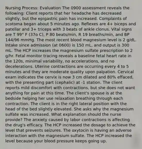 Nursing Process: Evaluation The 0900 assessment reveals the following: Client reports that her headache has decreased slightly, but the epigastric pain has increased. Complaints of scotoma began about 5 minutes ago. Reflexes are 4+ biceps and patellar and 3+ triceps with 3 beats of ankle clonus. Vital signs are T 99° F (37o C), P 80 beats/min, R 19 breaths/min, and BP 144/96 mmHg. The most recent blood magnesium level is 2 g/dL. Intake since admission (at 0600) is 150 mL, and output is 300 mL. The HCP increases the magnesium sulfate prescription to 2 g/hr. Fetal monitor tracing reveals a baseline fetal heart rate in the 120s, minimal variability, no accelerations, and no decelerations. Uterine contractions are occurring every 4 to 5 minutes and they are moderate quality upon palpation. Cervical exam indicates the cervix is now 3 cm dilated and 80% effaced, with the presenting part (cephalic) at -1 station. The client reports mild discomfort with contractions, but she does not want anything for pain at this time. The client's spouse is at the bedside helping her use relaxation breathing through each contraction. The client is in the right lateral position with the head of the bed slightly elevated. She asks why the magnesium sulfate was increased. What explanation should the nurse provide? The anxiety caused by labor contractions is affecting the drug's efficacy. The HCP increased the dosage to achieve the level that prevents seizures. The oxytocin is having an adverse interaction with the magnesium sulfate. The HCP increased the level because your blood pressure keeps going up.