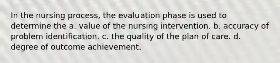 In the nursing process, the evaluation phase is used to determine the a. value of the nursing intervention. b. accuracy of problem identification. c. the quality of the plan of care. d. degree of outcome achievement.