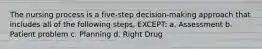 The nursing process is a five-step decision-making approach that includes all of the following steps, EXCEPT: a. Assessment b. Patient problem c. Planning d. Right Drug