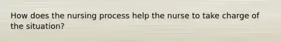 How does the nursing process help the nurse to take charge of the situation?