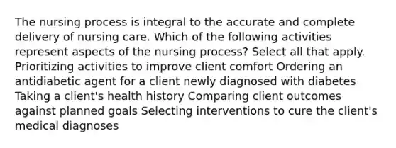 The nursing process is integral to the accurate and complete delivery of nursing care. Which of the following activities represent aspects of the nursing process? Select all that apply. Prioritizing activities to improve client comfort Ordering an antidiabetic agent for a client newly diagnosed with diabetes Taking a client's health history Comparing client outcomes against planned goals Selecting interventions to cure the client's medical diagnoses