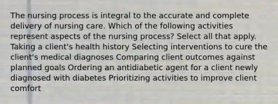 The nursing process is integral to the accurate and complete delivery of nursing care. Which of the following activities represent aspects of the nursing process? Select all that apply. Taking a client's health history Selecting interventions to cure the client's medical diagnoses Comparing client outcomes against planned goals Ordering an antidiabetic agent for a client newly diagnosed with diabetes Prioritizing activities to improve client comfort