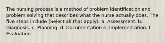 The nursing process is a method of problem identification and problem solving that describes what the nurse actually does. The five steps include (Select all that apply): a. Assessment. b. Diagnosis. c. Planning. d. Documentation e. Implementation. f. Evaluation