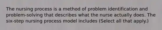 The nursing process is a method of problem identification and problem-solving that describes what the nurse actually does. The six-step nursing process model includes (Select all that apply.)