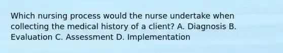 Which nursing process would the nurse undertake when collecting the medical history of a client? A. Diagnosis B. Evaluation C. Assessment D. Implementation