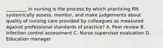 _________ in nursing is the process by which practicing RN systemically assess, monitor, and make judgements about quality of nursing care provided by colleagues as measured against professional standards of practice? A. Peer review B. Infection control assessment C. Nurse supervisor evaluation D. Education manager