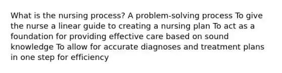 What is the nursing process? A problem-solving process To give the nurse a linear guide to creating a nursing plan To act as a foundation for providing effective care based on sound knowledge To allow for accurate diagnoses and treatment plans in one step for efficiency