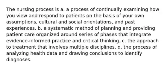 The nursing process is a. a process of continually examining how you view and respond to patients on the basis of your own assumptions, cultural and social orientations, and past experiences. b. a systematic method of planning and providing patient care organized around series of phases that integrate evidence-informed practice and critical thinking. c. the approach to treatment that involves multiple disciplines. d. the process of analyzing health data and drawing conclusions to identify diagnoses.