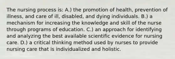 The nursing process is: A.) the promotion of health, prevention of illness, and care of ill, disabled, and dying individuals. B.) a mechanism for increasing the knowledge and skill of the nurse through programs of education. C.) an approach for identifying and analyzing the best available scientific evidence for nursing care. D.) a critical thinking method used by nurses to provide nursing care that is individualized and holistic.