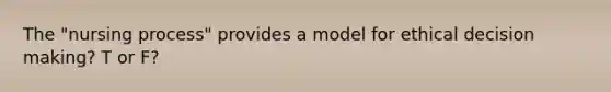 The "nursing process" provides a model for ethical decision making? T or F?