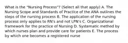 What is the "Nursing Process"? (Select all that apply) A. The Nursing Scope and Standards of Practice of the ANA outlines the steps of the nursing process B. The application of the nursing process only applies to RN's and not LPN's C. Organizational framework for the practice of Nursing D. Systematic method by which nurses plan and provide care for patients E. The process by which one becomes a registered nurse