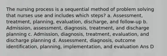 The nursing process is a sequential method of problem solving that nurses use and includes which steps? a. Assessment, treatment, planning, evaluation, discharge, and follow-up b. Admission, assessment, diagnosis, treatment, and discharge planning c. Admission, diagnosis, treatment, evaluation, and discharge planning d. Assessment, diagnosis, outcome identification, planning, implementation, and evaluation Ans D