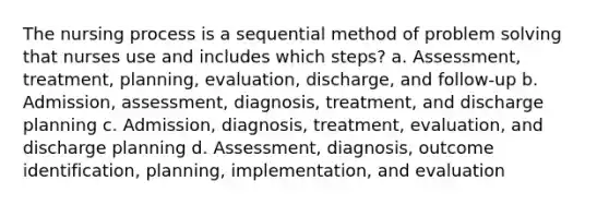 The nursing process is a sequential method of problem solving that nurses use and includes which steps? a. Assessment, treatment, planning, evaluation, discharge, and follow-up b. Admission, assessment, diagnosis, treatment, and discharge planning c. Admission, diagnosis, treatment, evaluation, and discharge planning d. Assessment, diagnosis, outcome identification, planning, implementation, and evaluation