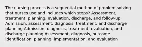 The nursing process is a sequential method of problem solving that nurses use and includes which steps? Assessment, treatment, planning, evaluation, discharge, and follow-up Admission, assessment, diagnosis, treatment, and discharge planning Admission, diagnosis, treatment, evaluation, and discharge planning Assessment, diagnosis, outcome identification, planning, implementation, and evaluation