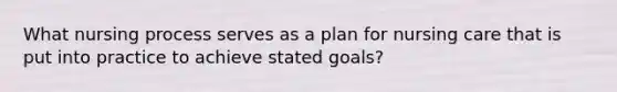 What nursing process serves as a plan for nursing care that is put into practice to achieve stated goals?