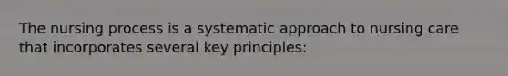 The nursing process is a systematic approach to nursing care that incorporates several key principles: