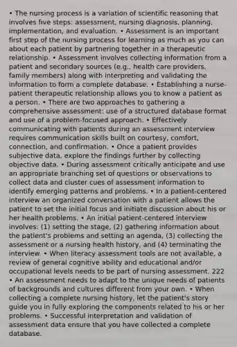 • The nursing process is a variation of scientific reasoning that involves five steps: assessment, nursing diagnosis, planning, implementation, and evaluation. • Assessment is an important first step of the nursing process for learning as much as you can about each patient by partnering together in a therapeutic relationship. • Assessment involves collecting information from a patient and secondary sources (e.g., health care providers, family members) along with interpreting and validating the information to form a complete database. • Establishing a nurse-patient therapeutic relationship allows you to know a patient as a person. • There are two approaches to gathering a comprehensive assessment: use of a structured database format and use of a problem-focused approach. • Effectively communicating with patients during an assessment interview requires communication skills built on courtesy, comfort, connection, and confirmation. • Once a patient provides subjective data, explore the findings further by collecting objective data. • During assessment critically anticipate and use an appropriate branching set of questions or observations to collect data and cluster cues of assessment information to identify emerging patterns and problems. • In a patient-centered interview an organized conversation with a patient allows the patient to set the initial focus and initiate discussion about his or her health problems. • An initial patient-centered interview involves: (1) setting the stage, (2) gathering information about the patient's problems and setting an agenda, (3) collecting the assessment or a nursing health history, and (4) terminating the interview. • When literacy assessment tools are not available, a review of general cognitive ability and educational and/or occupational levels needs to be part of nursing assessment. 222 • An assessment needs to adapt to the unique needs of patients of backgrounds and cultures different from your own. • When collecting a complete nursing history, let the patient's story guide you in fully exploring the components related to his or her problems. • Successful interpretation and validation of assessment data ensure that you have collected a complete database.