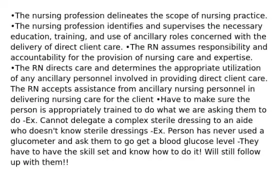 •The nursing profession delineates the scope of nursing practice. •The nursing profession identifies and supervises the necessary education, training, and use of ancillary roles concerned with the delivery of direct client care. •The RN assumes responsibility and accountability for the provision of nursing care and expertise. •The RN directs care and determines the appropriate utilization of any ancillary personnel involved in providing direct client care. The RN accepts assistance from ancillary nursing personnel in delivering nursing care for the client •Have to make sure the person is appropriately trained to do what we are asking them to do -Ex. Cannot delegate a complex sterile dressing to an aide who doesn't know sterile dressings -Ex. Person has never used a glucometer and ask them to go get a blood glucose level -They have to have the skill set and know how to do it! Will still follow up with them!!